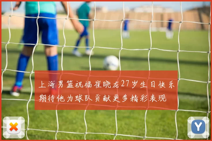 上海男篮祝福崔晓龙27岁生日快乐期待他为球队贡献更多精彩表现