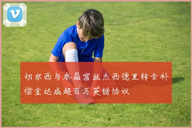 切尔西与水晶宫就杰西德里转会补偿金达成超百万英镑协议