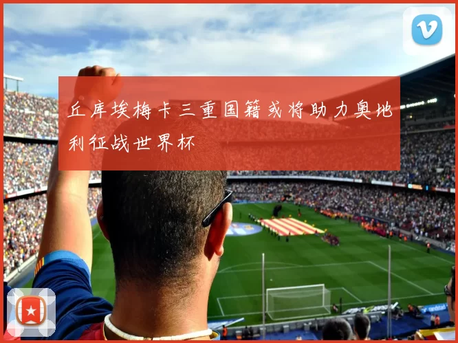 丘库埃梅卡三重国籍或将助力奥地利征战世界杯