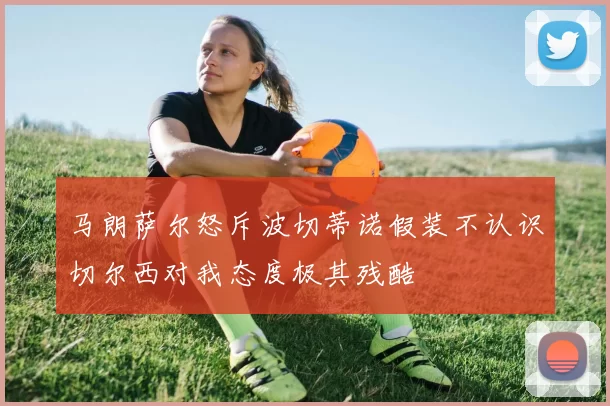 马朗萨尔怒斥波切蒂诺假装不认识切尔西对我态度极其残酷