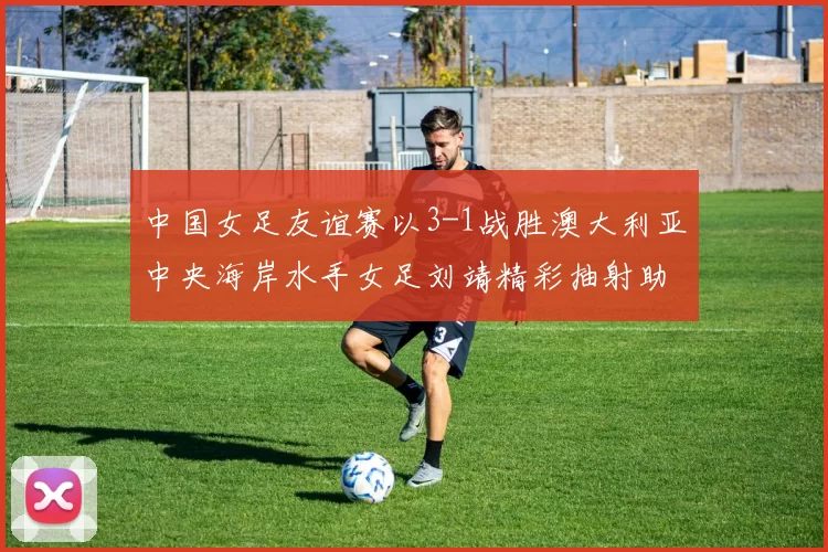 中国女足友谊赛以3-1战胜澳大利亚中央海岸水手女足刘靖精彩抽射助球队取胜