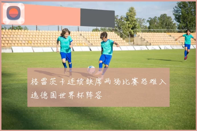 格雷茨卡连续缺席两场比赛恐难入选德国世界杯阵容
