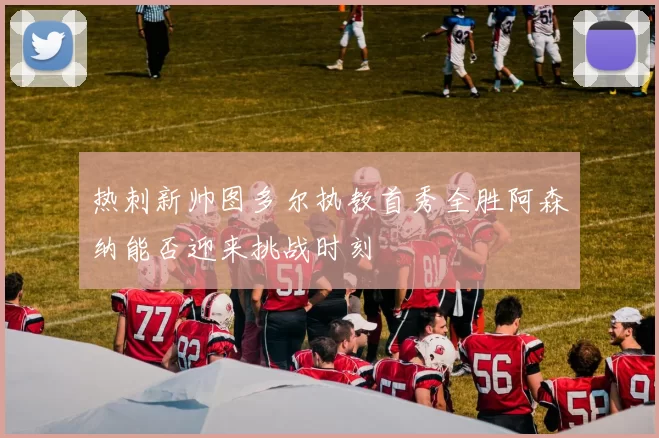 热刺新帅图多尔执教首秀全胜阿森纳能否迎来挑战时刻