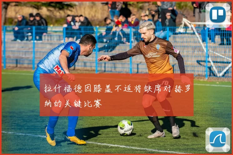拉什福德因膝盖不适将缺席对赫罗纳的关键比赛
