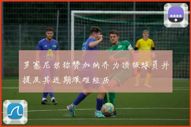 罗塞尼尔称赞加纳乔为顶级球员并提及其近期艰难经历