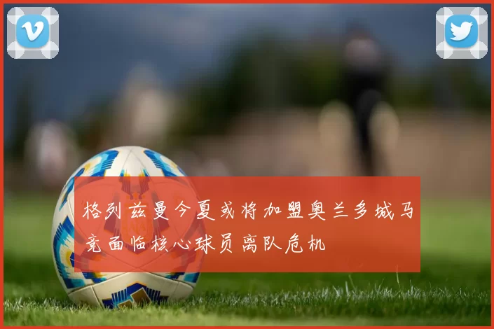 格列兹曼今夏或将加盟奥兰多城马竞面临核心球员离队危机