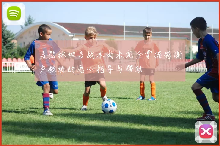 马瑟林坦言战术尚未完全掌握感谢卢教练的悉心指导与帮助