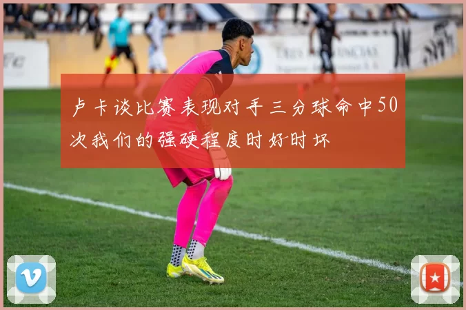 卢卡谈比赛表现对手三分球命中50次我们的强硬程度时好时坏
