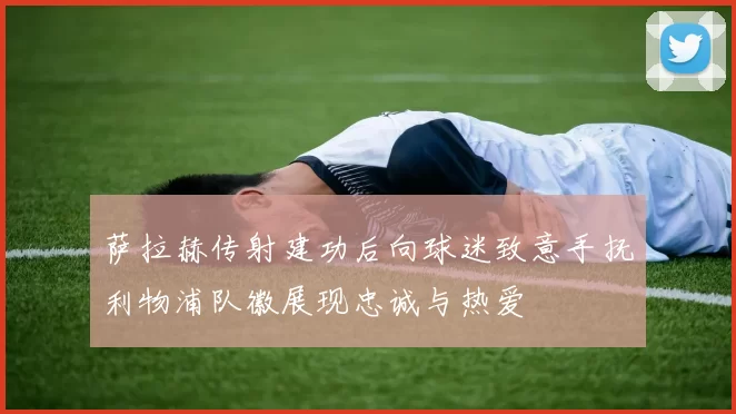 萨拉赫传射建功后向球迷致意手抚利物浦队徽展现忠诚与热爱
