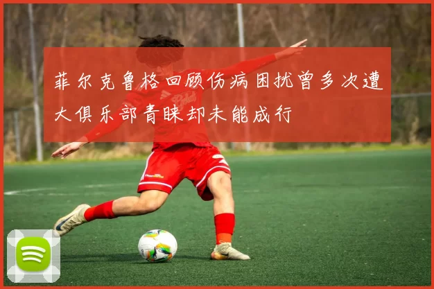 菲尔克鲁格回顾伤病困扰曾多次遭大俱乐部青睐却未能成行