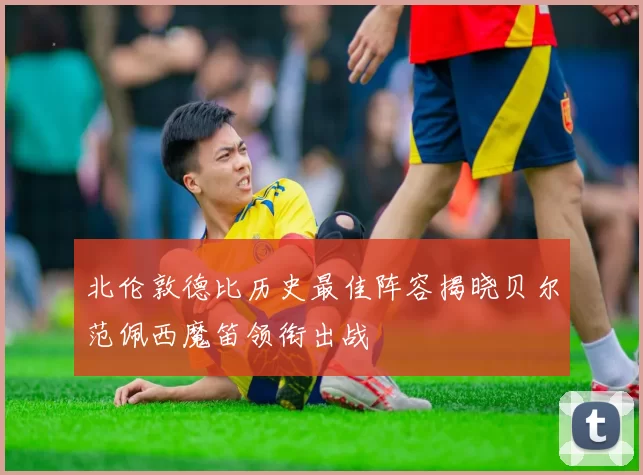 北伦敦德比历史最佳阵容揭晓贝尔范佩西魔笛领衔出战