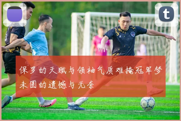 保罗的天赋与领袖气质难掩冠军梦未圆的遗憾与无奈