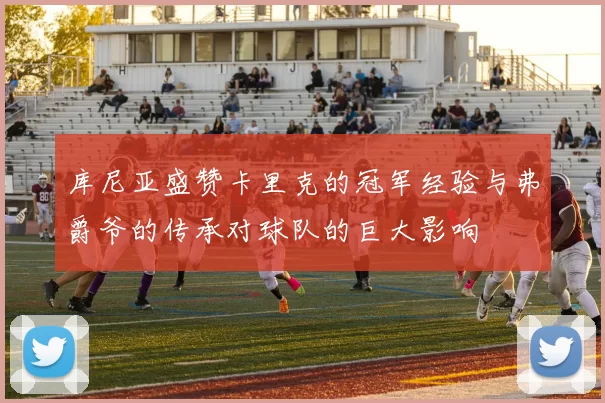 库尼亚盛赞卡里克的冠军经验与弗爵爷的传承对球队的巨大影响